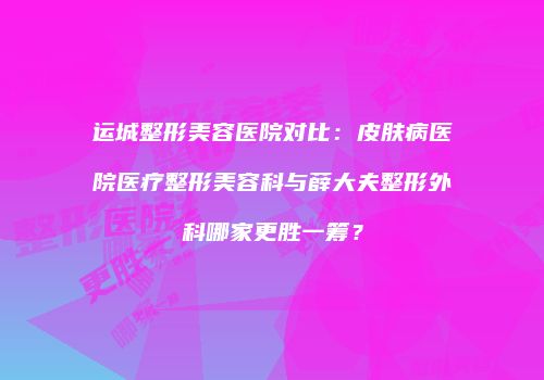 运城整形美容医院对比：皮肤病医院医疗整形美容科与薛大夫整形外科哪家更胜一筹？