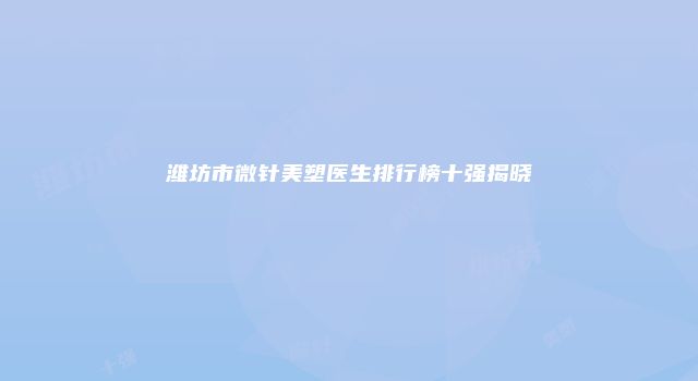 潍坊市微针美塑医生排行榜十强揭晓