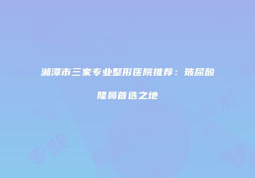 湘潭市三家专业整形医院推荐：玻尿酸隆鼻首选之地