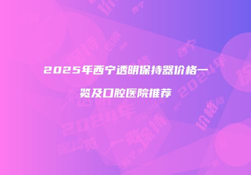 2025年西宁透明保持器价格一览及口腔医院推荐