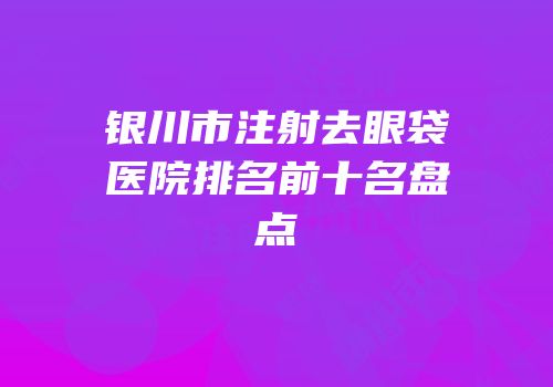 银川市注射去眼袋医院排名前十名盘点