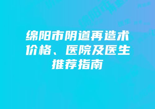 绵阳市阴道再造术价格、医院及医生推荐指南