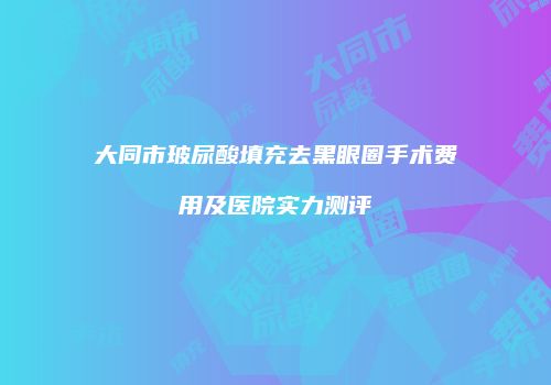 大同市玻尿酸填充去黑眼圈手术费用及医院实力测评