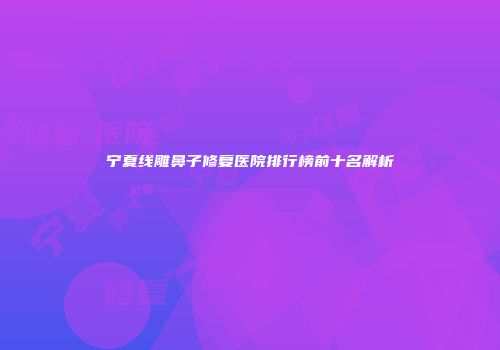 宁夏线雕鼻子修复医院排行榜前十名解析