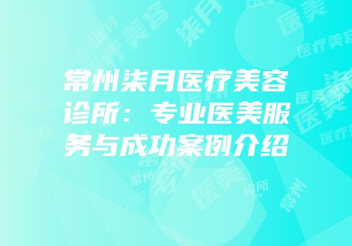 常州柒月医疗美容诊所：专业医美服务与成功案例介绍
