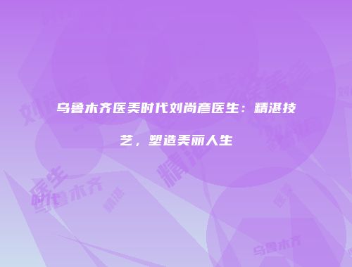乌鲁木齐医美时代刘尚彦医生：精湛技艺，塑造美丽人生