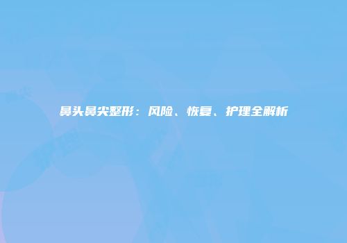鼻头鼻尖整形：风险、恢复、护理全解析