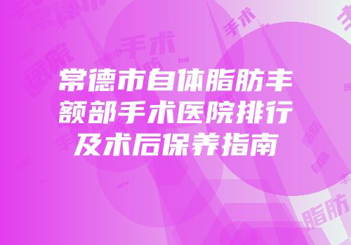 常德市自体脂肪丰额部手术医院排行及术后保养指南