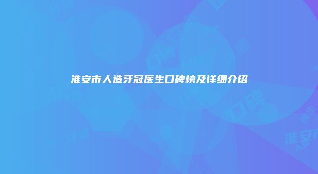 淮安市人造牙冠医生口碑榜及详细介绍