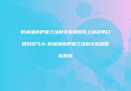 防城港市伊维兰注射丰脸颊医院上榜名单口碑好名气大-防城港市伊维兰注射丰脸颊整形医院