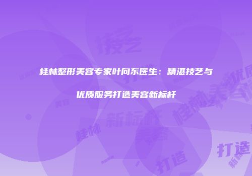 桂林整形美容专家叶向东医生：精湛技艺与优质服务打造美容新标杆
