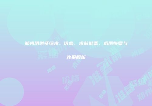 郑州阴道紧缩术：价格、术前准备、术后恢复与效果解析