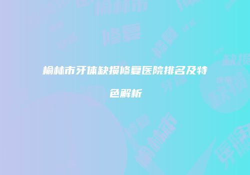 榆林市牙体缺损修复医院排名及特色解析