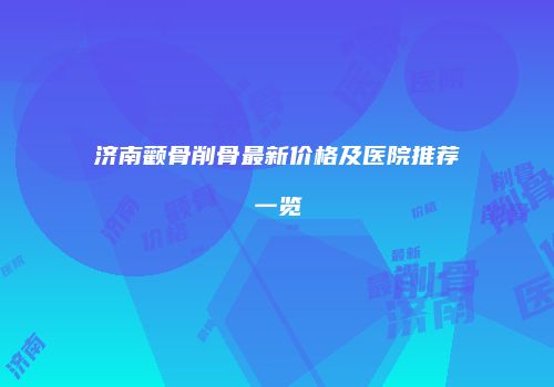 济南颧骨削骨最新价格及医院推荐一览
