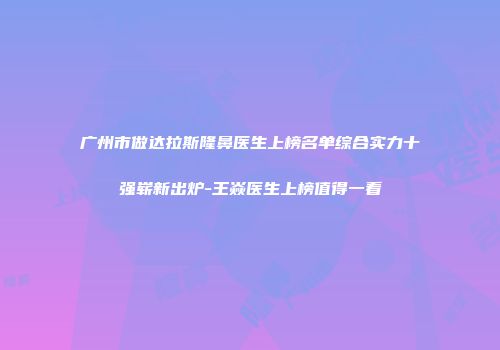广州市做达拉斯隆鼻医生上榜名单综合实力十强崭新出炉-王焱医生上榜值得一看
