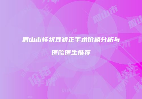 眉山市杯状耳矫正手术价格分析与医院医生推荐