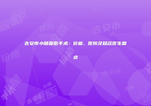 吉安市小腿吸脂手术：价格、医院及知名医生盘点