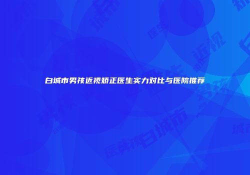 白城市男孩近视矫正医生实力对比与医院推荐