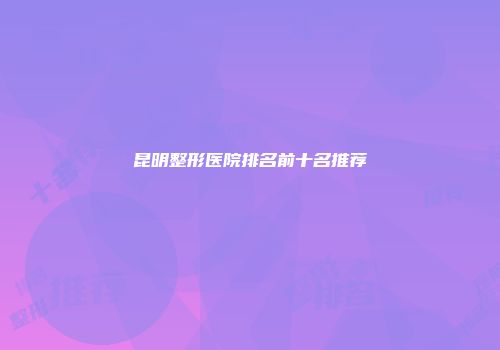昆明整形医院排名前十名推荐