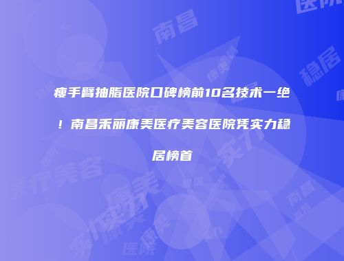 瘦手臂抽脂医院口碑榜前10名技术一绝！南昌禾丽康美医疗美容医院凭实力稳居榜首