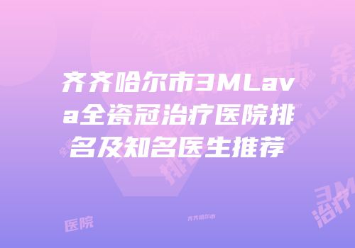齐齐哈尔市3MLava全瓷冠治疗医院排名及知名医生推荐