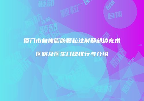 厦门市自体脂肪颗粒注射颞部填充术医院及医生口碑排行与介绍