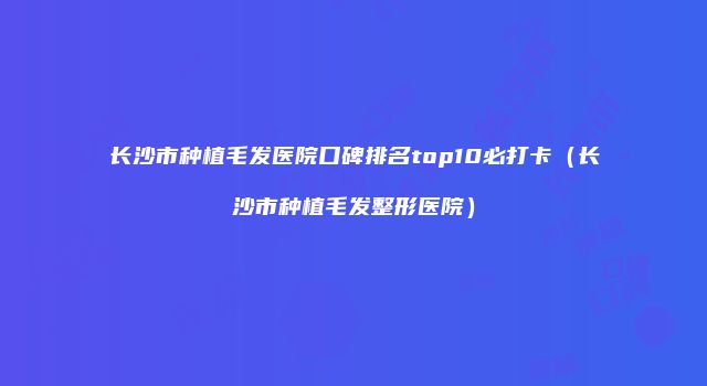 长沙市种植毛发医院口碑排名top10必打卡（长沙市种植毛发整形医院）