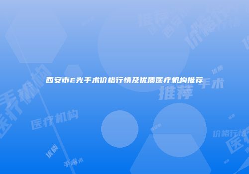西安市E光手术价格行情及优质医疗机构推荐