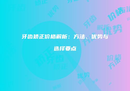 牙齿矫正价格解析：方法、优势与选择要点