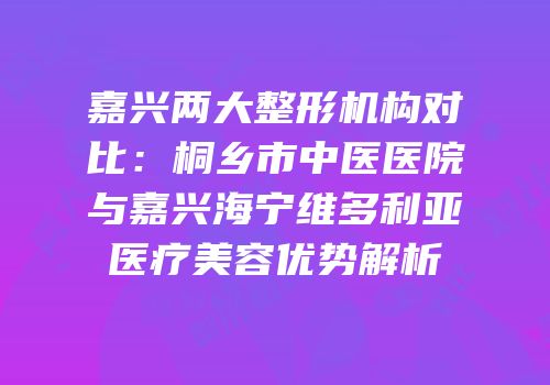 嘉兴两大整形机构对比：桐乡市中医医院与嘉兴海宁维多利亚医疗美容优势解析