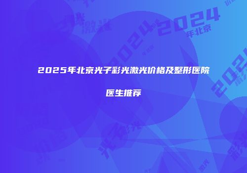 2025年北京光子彩光激光价格及整形医院医生推荐