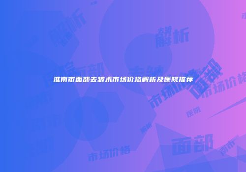 淮南市面部去皱术市场价格解析及医院推荐