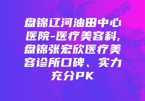 盘锦辽河油田中心医院-医疗美容科,盘锦张宏欣医疗美容诊所口碑、实力充分PK
