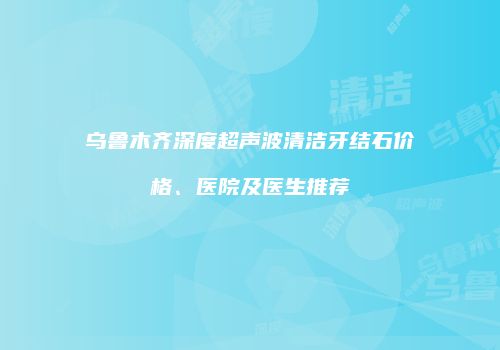 乌鲁木齐深度超声波清洁牙结石价格、医院及医生推荐