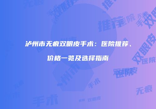 泸州市无痕双眼皮手术：医院推荐、价格一览及选择指南