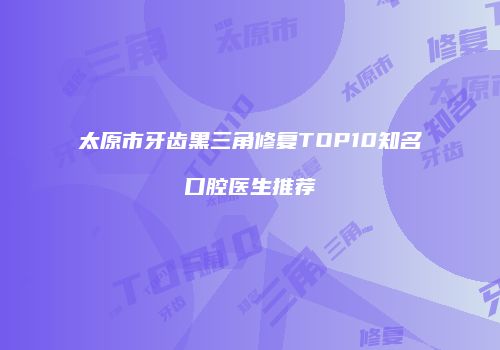 太原市牙齿黑三角修复TOP10知名口腔医生推荐