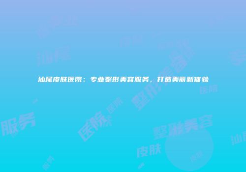 汕尾皮肤医院：专业整形美容服务，打造美丽新体验