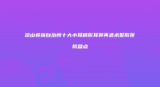 凉山彝族自治州十大小耳畸形耳郭再造术整形医院盘点