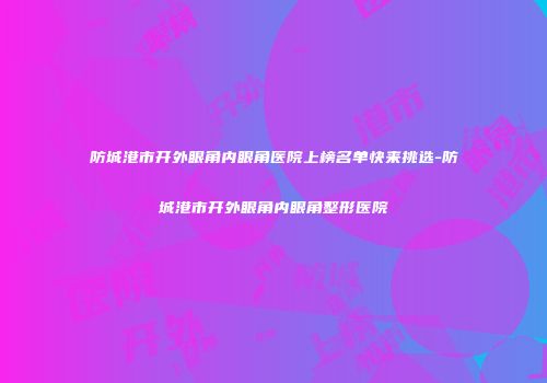 防城港市开外眼角内眼角医院上榜名单快来挑选-防城港市开外眼角内眼角整形医院