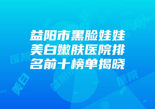 益阳市黑脸娃娃美白嫩肤医院排名前十榜单揭晓
