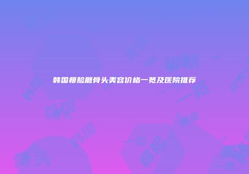 韩国瘦脸磨骨头美容价格一览及医院推荐