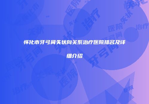 怀化市牙弓间矢状向关系治疗医院排名及详细介绍