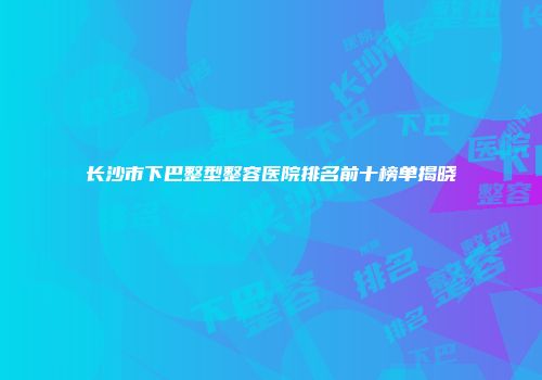 长沙市下巴整型整容医院排名前十榜单揭晓