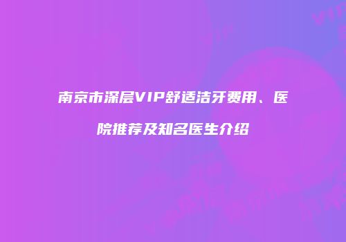 南京市深层VIP舒适洁牙费用、医院推荐及知名医生介绍