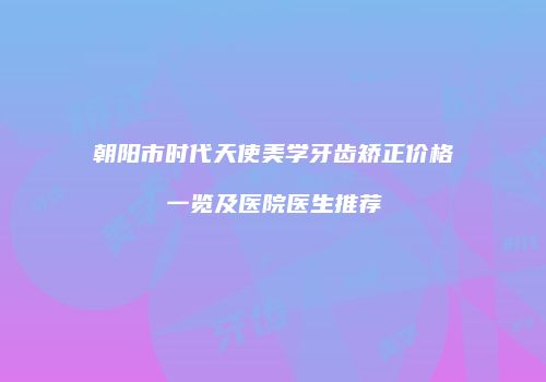 朝阳市时代天使美学牙齿矫正价格一览及医院医生推荐