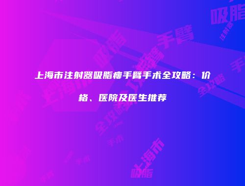 上海市注射器吸脂瘦手臂手术全攻略：价格、医院及医生推荐