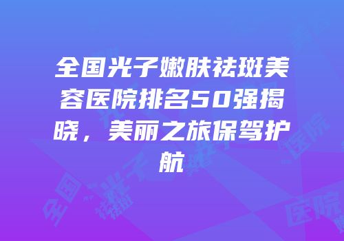 全国光子嫩肤祛斑美容医院排名50强揭晓，美丽之旅保驾护航