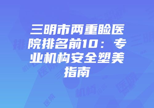 三明市两重睑医院排名前10：专业机构安全塑美指南