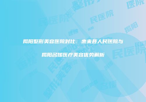揭阳整形美容医院对比：惠来县人民医院与揭阳名媛医疗美容优势解析