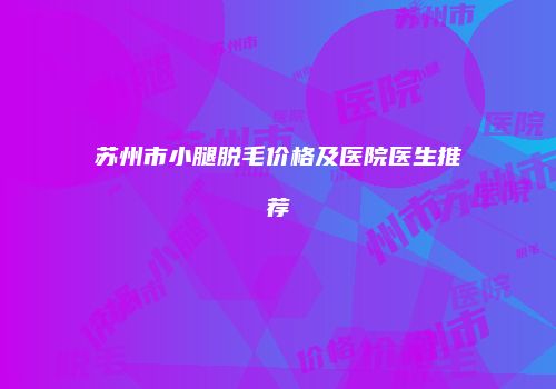 苏州市小腿脱毛价格及医院医生推荐